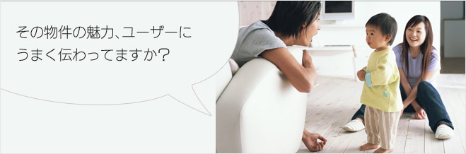 人と同じように、不動産にも「個性」があります。見つけて・伸ばす、最適なご提案をいたします。